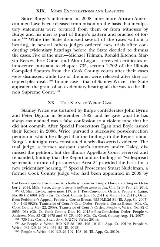 XIX. MoRE EXONERATIONS AND Lawsurrs Since Burge’s indictment in 2008, nine more African-Ameri can men have been released from prison on the basis that inculpa- tory statements were tortured from them or from witnesses by Burge and his men as part of Burge’s pattern and practice of tor- ture™® While the State dismissed several of the cases without a hearing, in several others judges ordered new trials after con- ducting evidentiary hearings before the State decided to dismiss the cases. Five of the men—Michael Tillman, Ronald Kitchen, Mar- vin Reeves, Exic Caine, and Alton Logan—received certificates of innocence pursuant to chapter 735, section 2702 of the Illinois Compiled Statutes from the Cook County courts after their cases were dismissed, while two of the men were released after they ac- cepted plea deals."”" In one case—that of Stanley Wrice—the State appealed the grant of an evidentiary hearing all the way to the Illi- nois Supreme Court. ! XX, THE Stantey Wiice Case Stanley Wrice was tortured by Burge confederates John Byrne and Peter Dignan in September 1982, and he gave what he has always maintained was a false confession to a violent rape that he did not commit. After Special Prosecutors Egan and Boyle issued their Report in 2006, Wrice pursued a successive post-conviction petition in which he alleged that the findings in the Report about Burge’s midnight crew constituted newly discovered evidence. The wrial judge, a former assistant state’s attorney under Daley, dis- missed the petition, but the Illinois Appellate Court reversed and remanded, finding that the Report and its findings of “widespread systematic torture of prisoners at Area 2" provided the basis for a new evidentiary hearing."”* Special Prosecutor Stuart Nudelman, a former Cook County Judge who had been appointed in 2009 by ad been approved for release 0. halfvay house n Tampa. Florida,startng on Octo- ber 2, 2014, Mils, Steve, Burge to mave o falfuay house in fall, Chi. Trib. Feb, 25, 2014 190 G, Flint Taglor, supra note 117, at 1 PostConviction Orders, Peaple v. Caine No. 86 CR 6091 (02) (Cir. C1. Cook County Jan. 15, 2011 & March 16, 2011); Order from Petitioner’s Appeal, People v. Cortez Brown, 953 N.E2d 81 (I App. CL 2007) (No. 105-0928): Transcript of Court’s Oral Order, People v. Cortez Brown, (Cir. ‘Gook County May 22, 2000); Transcript of Court’s Order, People v. Wrice, No. §2 C 8635 (03) (Gir. Ci. Cook County Dec. 10, 2015); Post-Consiction Order, People v Andrews, Nos. 83 CR 4978 and 83 CR 4979 (Gir. Ci. ook County Aug. 14, 2007) 191733 101 Contr. STaT. ANN. 5/2-702 (West 2014). 192 Sor People . Wrice, 940 N.E2d 102, 10810 (I App. Ct. 2010); People v. Wrice, 962 N.E2d 954, 952-53 (1il. 2012) 193 Peaple v. Wrice, 940 NE2d 102, 108-10 (I App. € 2010).